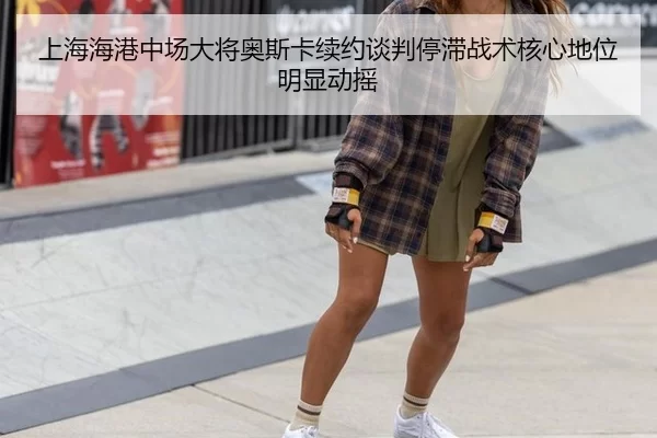 上海海港中场大将奥斯卡续约谈判停滞战术核心地位明显动摇