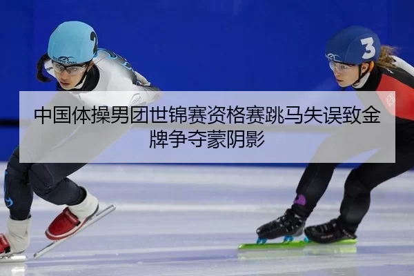 中国体操男团世锦赛资格赛跳马失误致金牌争夺蒙阴影